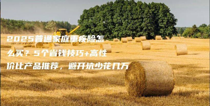 2025普通家庭重疾險怎么買?5個省錢技巧+高性價比產品推薦,避開坑少花幾萬-保點通